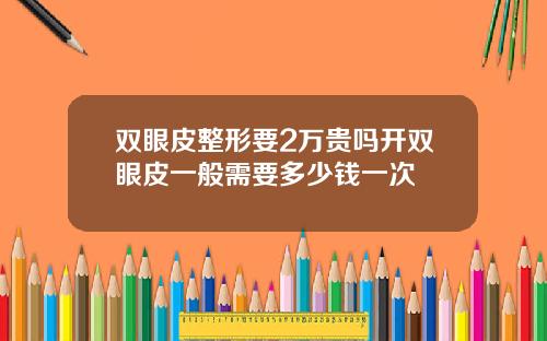 双眼皮整形要2万贵吗开双眼皮一般需要多少钱一次