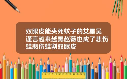 双眼皮能夹死蚊子的女星吴谨言越来越黑赵薇也成了悲伤蛙悲伤蛙割双眼皮