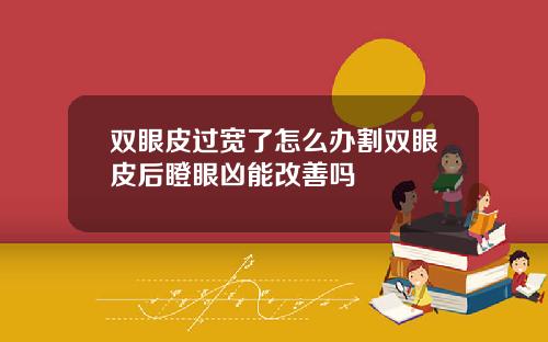 双眼皮过宽了怎么办割双眼皮后瞪眼凶能改善吗
