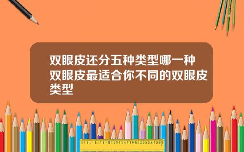 双眼皮还分五种类型哪一种双眼皮最适合你不同的双眼皮类型