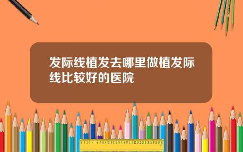 发际线植发去哪里做植发际线比较好的医院