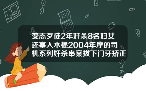 变态歹徒2年奸杀8名妇女还塞入木棍2004年摩的司机系列奸杀串案拔下门牙矫正完后感觉上下不吻合