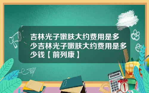吉林光子嫩肤大约费用是多少吉林光子嫩肤大约费用是多少钱【前列康】