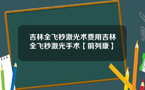 吉林全飞秒激光术费用吉林全飞秒激光手术【前列康】