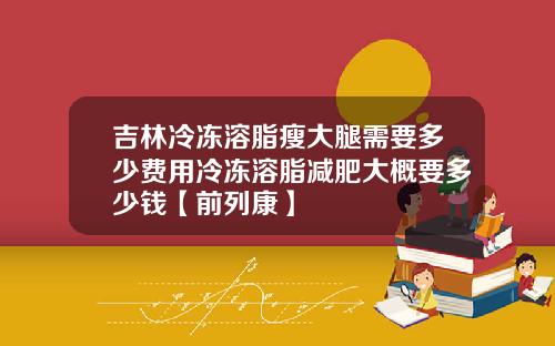 吉林冷冻溶脂瘦大腿需要多少费用冷冻溶脂减肥大概要多少钱【前列康】