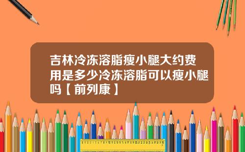 吉林冷冻溶脂瘦小腿大约费用是多少冷冻溶脂可以瘦小腿吗【前列康】