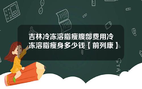 吉林冷冻溶脂瘦腹部费用冷冻溶脂瘦身多少钱【前列康】