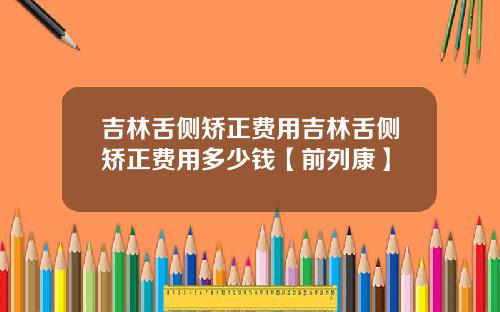 吉林舌侧矫正费用吉林舌侧矫正费用多少钱【前列康】