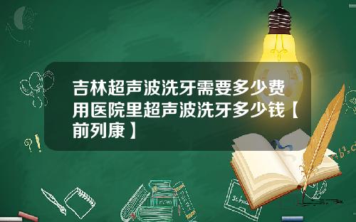 吉林超声波洗牙需要多少费用医院里超声波洗牙多少钱【前列康】