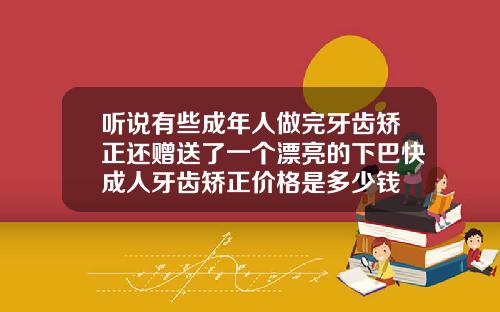 听说有些成年人做完牙齿矫正还赠送了一个漂亮的下巴快成人牙齿矫正价格是多少钱