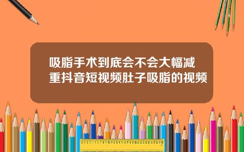 吸脂手术到底会不会大幅减重抖音短视频肚子吸脂的视频