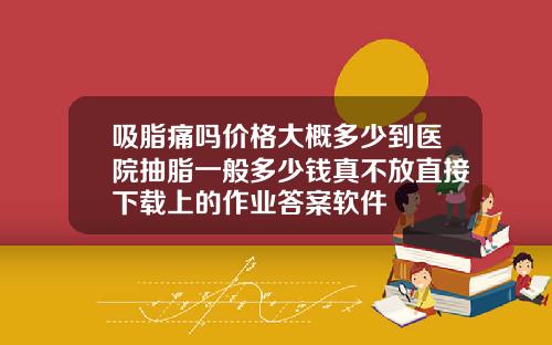 吸脂痛吗价格大概多少到医院抽脂一般多少钱真不放直接下载上的作业答案软件