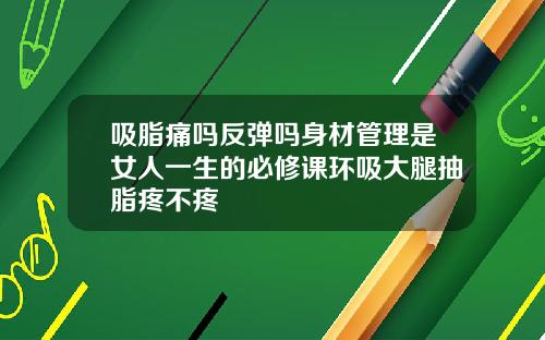吸脂痛吗反弹吗身材管理是女人一生的必修课环吸大腿抽脂疼不疼