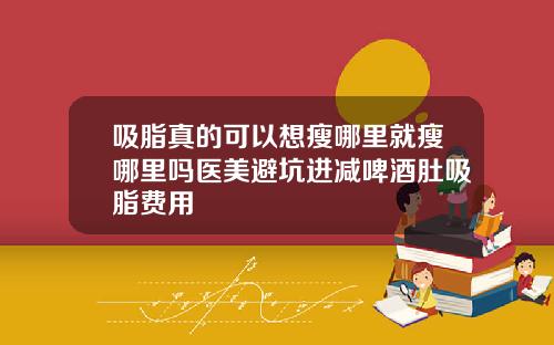 吸脂真的可以想瘦哪里就瘦哪里吗医美避坑进减啤酒肚吸脂费用