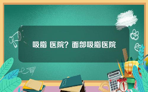 吸脂 医院？面部吸脂医院