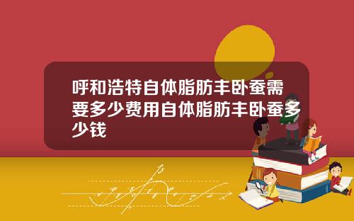 呼和浩特自体脂肪丰卧蚕需要多少费用自体脂肪丰卧蚕多少钱