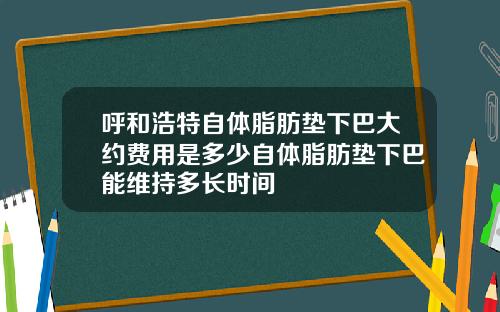 呼和浩特自体脂肪垫下巴大约费用是多少自体脂肪垫下巴能维持多长时间