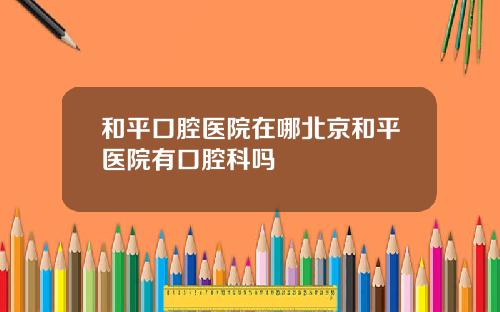 和平口腔医院在哪北京和平医院有口腔科吗