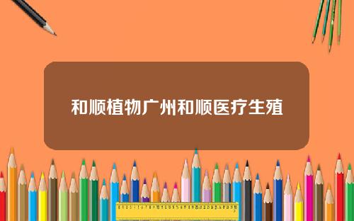 和顺植物广州和顺医疗生殖