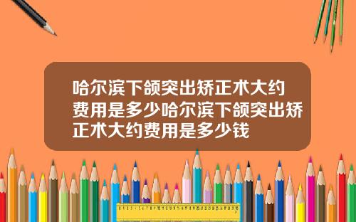 哈尔滨下颌突出矫正术大约费用是多少哈尔滨下颌突出矫正术大约费用是多少钱
