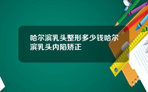 哈尔滨乳头整形多少钱哈尔滨乳头内陷矫正