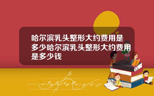 哈尔滨乳头整形大约费用是多少哈尔滨乳头整形大约费用是多少钱