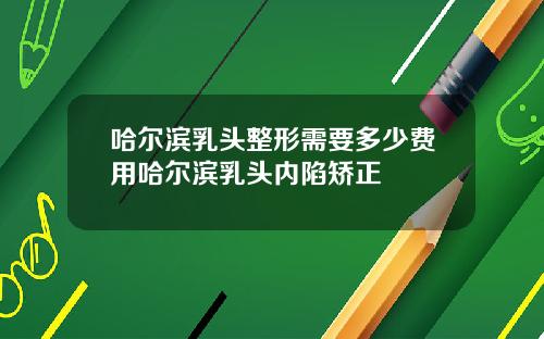 哈尔滨乳头整形需要多少费用哈尔滨乳头内陷矫正