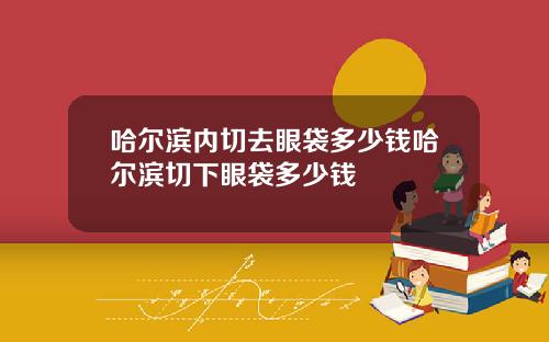 哈尔滨内切去眼袋多少钱哈尔滨切下眼袋多少钱