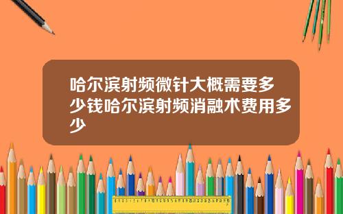 哈尔滨射频微针大概需要多少钱哈尔滨射频消融术费用多少