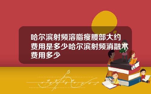 哈尔滨射频溶脂瘦腰部大约费用是多少哈尔滨射频消融术费用多少