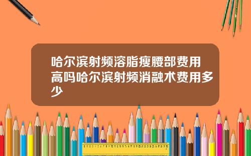 哈尔滨射频溶脂瘦腰部费用高吗哈尔滨射频消融术费用多少