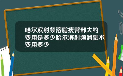 哈尔滨射频溶脂瘦臀部大约费用是多少哈尔滨射频消融术费用多少
