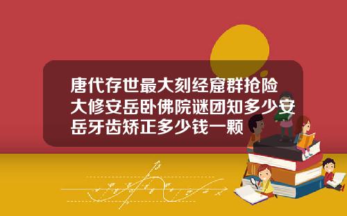 唐代存世最大刻经窟群抢险大修安岳卧佛院谜团知多少安岳牙齿矫正多少钱一颗