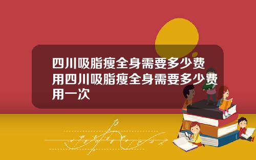 四川吸脂瘦全身需要多少费用四川吸脂瘦全身需要多少费用一次