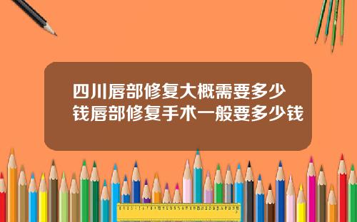 四川唇部修复大概需要多少钱唇部修复手术一般要多少钱