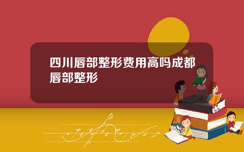 四川唇部整形费用高吗成都唇部整形