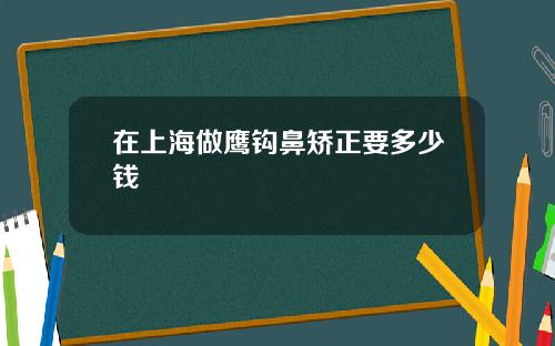 在上海做鹰钩鼻矫正要多少钱