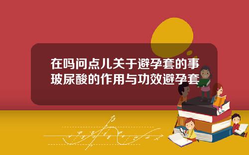 在吗问点儿关于避孕套的事玻尿酸的作用与功效避孕套