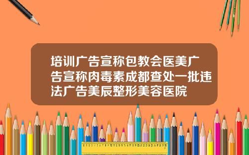 培训广告宣称包教会医美广告宣称肉毒素成都查处一批违法广告美辰整形美容医院