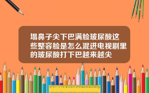 塌鼻子尖下巴满脸玻尿酸这些整容脸是怎么混进电视剧里的玻尿酸打下巴越来越尖