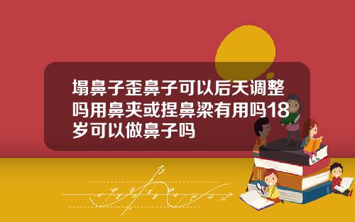 塌鼻子歪鼻子可以后天调整吗用鼻夹或捏鼻梁有用吗18岁可以做鼻子吗