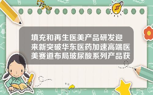填充和再生医美产品研发迎来新突破华东医药加速高端医美赛道布局玻尿酸系列产品获欧盟ce认证