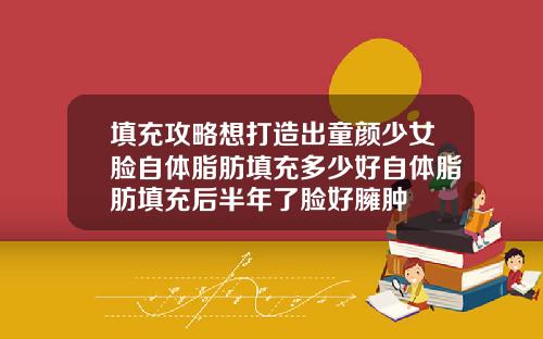 填充攻略想打造出童颜少女脸自体脂肪填充多少好自体脂肪填充后半年了脸好臃肿