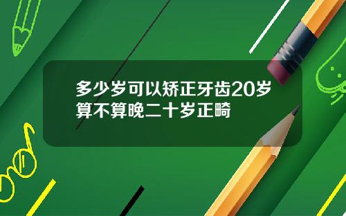 多少岁可以矫正牙齿20岁算不算晚二十岁正畸