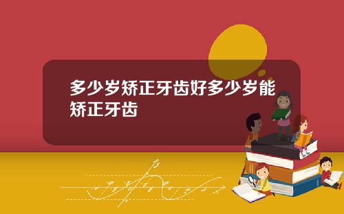 多少岁矫正牙齿好多少岁能矫正牙齿
