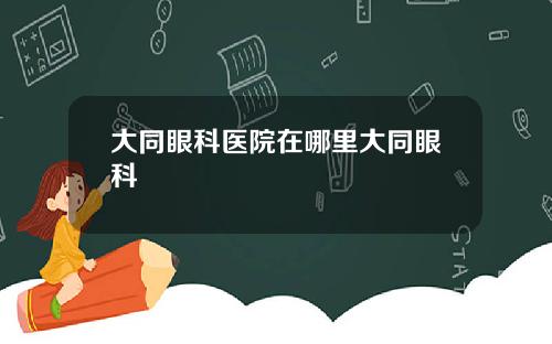 大同眼科医院在哪里大同眼科