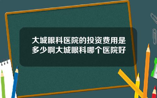 大城眼科医院的投资费用是多少啊大城眼科哪个医院好