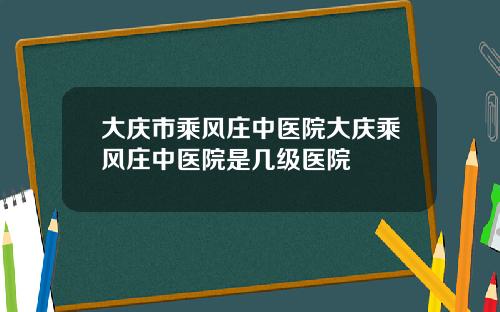 大庆市乘风庄中医院大庆乘风庄中医院是几级医院