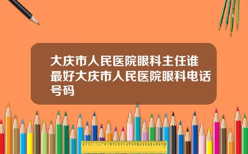 大庆市人民医院眼科主任谁最好大庆市人民医院眼科电话号码