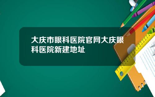 大庆市眼科医院官网大庆眼科医院新建地址